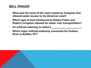 BELL RINGER
- What was the name of the road created by Congress that
allowed easier access to the American west?
- Which type of boat introduced by Robert Fulton and
Robert Livingston allowed for easier river transportation?
- An artificial waterway is called a _____________________.
- Which major artificial waterway connected the Hudson
River to Buffalo, NY?
 