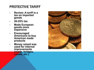 - Review: A tariff is a
tax on imported
goods
- 20-25% tax
- Made European
goods more
expensive
- Encouraged
Americans to buy
American made
products
- Money raised was
used for internal
improvements
(roads, bridges,
canals, etc.)
PROTECTIVE TARIFF
 