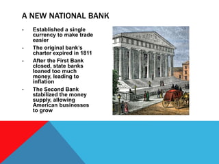 - Established a single
currency to make trade
easier
- The original bank’s
charter expired in 1811
- After the First Bank
closed, state banks
loaned too much
money, leading to
inflation
- The Second Bank
stabilized the money
supply, allowing
American businesses
to grow
A NEW NATIONAL BANK
 