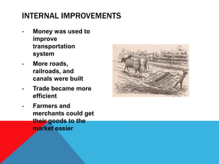 - Money was used to
improve
transportation
system
- More roads,
railroads, and
canals were built
- Trade became more
efficient
- Farmers and
merchants could get
their goods to the
market easier
INTERNAL IMPROVEMENTS
 