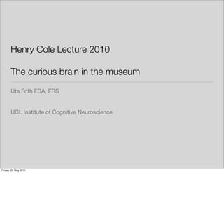 Henry Cole Lecture 2010

       The curious brain in the museum
       Uta Frith FBA, FRS


       UCL Institute of Cognitive Neuroscience




Friday, 20 May 2011
 