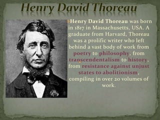 Henry David Thoreau was born
in 1817 in Massachusetts, USA. A
graduate from Harvard, Thoreau
was a prolific writer who left
behind a vast body of work from
poetry to philosophy, from
transcendentalism to history,
from resistance against unjust
states to abolitionism,
compiling in over 20 volumes of
work.
 