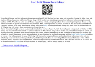 Henry David Thoreau Research Paper
Henry David Thoreau was born in Concord, Massachusetts on July 12, 1817. He lived in a farm house with his mother, Cynthia, his father , John and
his three siblings, Helen, John and Sophia. Thoreau along with his brother John attended a grammar school in Concord before entering in concord
academy in 1828. When he was not in school, Thoreau enjoyed being outside, taking long walks in the woods and exploring nature. Besides loving
nature, he also had an aptitude for construction and mechanics. When Thoreau graduated at Concord Academy in 1833, He decided to attend Harvard
University endorsed by his mom. With financial support of his entire family, including his ants and siblings they could afford the tuition which was
$179 by the time with room ... Show more content on Helpwriting.net ...
He was frequently feeling ill however; he graduated with a bachelor of arts on August 30, 1837. Thoreau began to write journals on October of 1837,
writing over two million words that made 14 volumes. In the fall of 1838, Thoreau along with his brother John, opened their own private school. John
thought English and math while Henry thought language and science. After his brother's death in 1841, Henry had to close the school not being able
to handle by himself. He returned to work with his father in the pencil business but his friend, mentor and neighbor Ralph Waldo Emersoninvited him
to work as a live–in handyman in his home. After living with Emerson for two years, Thoreau developed ambitions to become a writer, with his
help, Henry wrote some poems and essays which were published in journals. Since he was writing all the time he decided to move out in order to
have some privacy and silence. He needed a retreat. Thoreau developed a plan to build his own cabin in 1845. The cabin was built on 14 acres of land
on the northwestern of Walden Pond. While living there, he refused to pay a poll tax and got arrested by the local
... Get more on HelpWriting.net ...
 