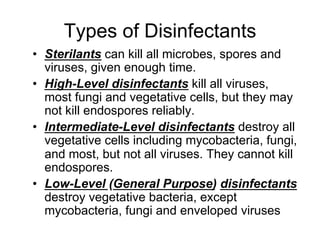 Types of Disinfectants
•  Sterilants can kill all microbes, spores and
viruses, given enough time.
•  High-Level disinfectants kill all viruses,
most fungi and vegetative cells, but they may
not kill endospores reliably.
•  Intermediate-Level disinfectants destroy all
vegetative cells including mycobacteria, fungi,
and most, but not all viruses. They cannot kill
endospores.
•  Low-Level (General Purpose) disinfectants
destroy vegetative bacteria, except
mycobacteria, fungi and enveloped viruses
 