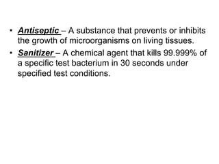 •  Antiseptic – A substance that prevents or inhibits
the growth of microorganisms on living tissues.
•  Sanitizer – A chemical agent that kills 99.999% of
a specific test bacterium in 30 seconds under
specified test conditions.
 