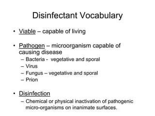 Disinfectant Vocabulary
•  Viable – capable of living
•  Pathogen – microorganism capable of
causing disease
–  Bacteria - vegetative and sporal
–  Virus
–  Fungus – vegetative and sporal
–  Prion
•  Disinfection
–  Chemical or physical inactivation of pathogenic
micro-organisms on inanimate surfaces.
 