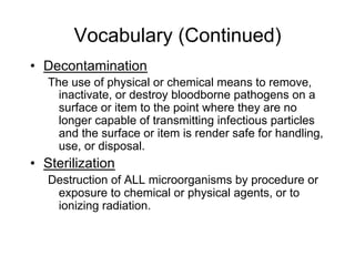 Vocabulary (Continued)
•  Decontamination
The use of physical or chemical means to remove,
inactivate, or destroy bloodborne pathogens on a
surface or item to the point where they are no
longer capable of transmitting infectious particles
and the surface or item is render safe for handling,
use, or disposal.
•  Sterilization
Destruction of ALL microorganisms by procedure or
exposure to chemical or physical agents, or to
ionizing radiation.
 