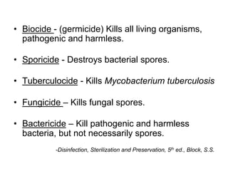 •  Biocide - (germicide) Kills all living organisms,
pathogenic and harmless.
•  Sporicide - Destroys bacterial spores.
•  Tuberculocide - Kills Mycobacterium tuberculosis
•  Fungicide – Kills fungal spores.
•  Bactericide – Kill pathogenic and harmless
bacteria, but not necessarily spores.
-Disinfection, Sterilization and Preservation, 5th ed., Block, S.S.
 