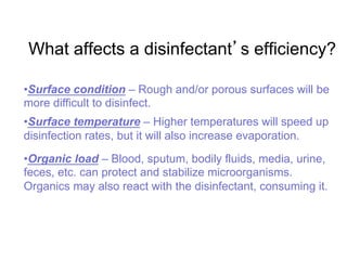 What affects a disinfectant s efficiency?
• Surface condition – Rough and/or porous surfaces will be
more difficult to disinfect.
• Surface temperature – Higher temperatures will speed up
disinfection rates, but it will also increase evaporation.
• Organic load – Blood, sputum, bodily fluids, media, urine,
feces, etc. can protect and stabilize microorganisms.
Organics may also react with the disinfectant, consuming it.
 