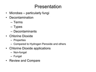 Presentation
•  Microbes – particularly fungi
•  Decontamination
–  Terms
–  Types
–  Decontaminants
•  Chlorine Dioxide
–  Properties
–  Compared to Hydrogen Peroxide and others
•  Chlorine Dioxide applications
–  Non-fungal
–  Fungal
•  Review and Compare
 