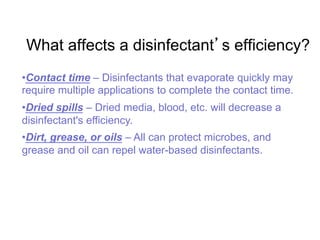 What affects a disinfectant s efficiency?
• Contact time – Disinfectants that evaporate quickly may
require multiple applications to complete the contact time.
• Dried spills – Dried media, blood, etc. will decrease a
disinfectant's efficiency.
• Dirt, grease, or oils – All can protect microbes, and
grease and oil can repel water-based disinfectants.
 