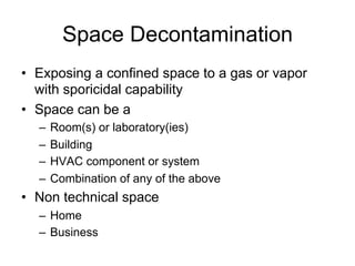 Space Decontamination
•  Exposing a confined space to a gas or vapor
with sporicidal capability
•  Space can be a
–  Room(s) or laboratory(ies)
–  Building
–  HVAC component or system
–  Combination of any of the above
•  Non technical space
–  Home
–  Business
 