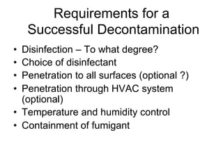 Requirements for a
Successful Decontamination
•  Disinfection – To what degree?
•  Choice of disinfectant
•  Penetration to all surfaces (optional ?)
•  Penetration through HVAC system
(optional)
•  Temperature and humidity control
•  Containment of fumigant
 