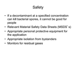 Safety
•  If a decontaminant at a specified concentration
can kill bacterial spores, it cannot be good for
people
•  Relevant Material Safety Data Sheets (MSDS s)
•  Appropriate personal protective equipment for
the application
•  Appropriate isolation from bystanders
•  Monitors for residual gases
 