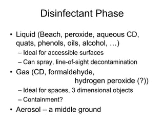 Disinfectant Phase
•  Liquid (Beach, peroxide, aqueous CD,
quats, phenols, oils, alcohol, …)
– Ideal for accessible surfaces
– Can spray, line-of-sight decontamination
•  Gas (CD, formaldehyde,
hydrogen peroxide (?))
– Ideal for spaces, 3 dimensional objects
– Containment?
•  Aerosol – a middle ground
 