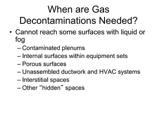 When are Gas
Decontaminations Needed?
•  Cannot reach some surfaces with liquid or
fog
– Contaminated plenums
– Internal surfaces within equipment sets
– Porous surfaces
– Unassembled ductwork and HVAC systems
– Interstitial spaces
– Other hidden spaces
 