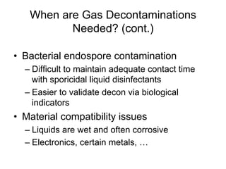 When are Gas Decontaminations
Needed? (cont.)
•  Bacterial endospore contamination
– Difficult to maintain adequate contact time
with sporicidal liquid disinfectants
– Easier to validate decon via biological
indicators
•  Material compatibility issues
– Liquids are wet and often corrosive
– Electronics, certain metals, …
 