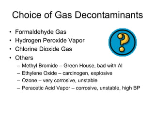 Choice of Gas Decontaminants
•  Formaldehyde Gas
•  Hydrogen Peroxide Vapor
•  Chlorine Dioxide Gas
•  Others
–  Methyl Bromide – Green House, bad with Al
–  Ethylene Oxide – carcinogen, explosive
–  Ozone – very corrosive, unstable
–  Peracetic Acid Vapor – corrosive, unstable, high BP
 