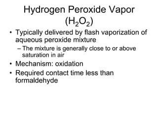 Hydrogen Peroxide Vapor
(H2O2)
•  Typically delivered by flash vaporization of
aqueous peroxide mixture
– The mixture is generally close to or above
saturation in air
•  Mechanism: oxidation
•  Required contact time less than
formaldehyde
 
