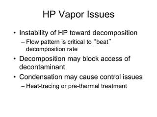 HP Vapor Issues
•  Instability of HP toward decomposition
– Flow pattern is critical to beat
decomposition rate
•  Decomposition may block access of
decontaminant
•  Condensation may cause control issues
– Heat-tracing or pre-thermal treatment
 