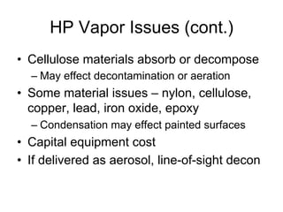 HP Vapor Issues (cont.)
•  Cellulose materials absorb or decompose
– May effect decontamination or aeration
•  Some material issues – nylon, cellulose,
copper, lead, iron oxide, epoxy
– Condensation may effect painted surfaces
•  Capital equipment cost
•  If delivered as aerosol, line-of-sight decon
 