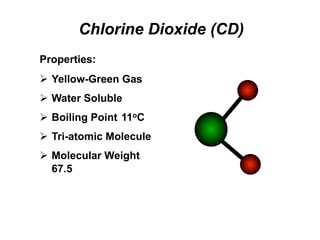 Chlorine Dioxide (CD)
Properties:
Ø  Yellow-Green Gas
Ø  Water Soluble
Ø  Boiling Point 11oC
Ø  Tri-atomic Molecule
Ø  Molecular Weight
67.5
 