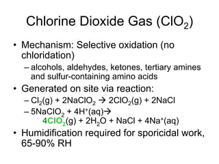 Chlorine Dioxide Gas (ClO2)
•  Mechanism: Selective oxidation (no
chloridation)
– alcohols, aldehydes, ketones, tertiary amines
and sulfur-containing amino acids
•  Generated on site via reaction:
– Cl2(g) + 2NaClO2 à 2ClO2(g) + 2NaCl
– 5NaClO2 + 4H+(aq)à
4ClO2(g) + 2H2O + NaCl + 4Na+(aq)
•  Humidification required for sporicidal work,
65-90% RH
 