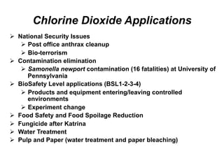 Chlorine Dioxide Applications
Ø  National Security Issues
Ø  Post office anthrax cleanup
Ø  Bio-terrorism
Ø  Contamination elimination
Ø  Samonella newport contamination (16 fatalities) at University of
Pennsylvania
Ø  BioSafety Level applications (BSL1-2-3-4)
Ø  Products and equipment entering/leaving controlled
environments
Ø  Experiment change
Ø  Food Safety and Food Spoilage Reduction
Ø  Fungicide after Katrina
Ø  Water Treatment
Ø  Pulp and Paper (water treatment and paper bleaching)
 