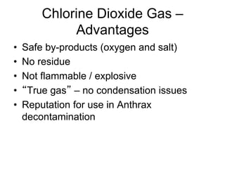 Chlorine Dioxide Gas –
Advantages
•  Safe by-products (oxygen and salt)
•  No residue
•  Not flammable / explosive
•  True gas – no condensation issues
•  Reputation for use in Anthrax
decontamination
 