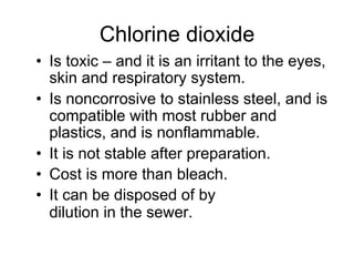 •  Is toxic – and it is an irritant to the eyes,
skin and respiratory system.
•  Is noncorrosive to stainless steel, and is
compatible with most rubber and
plastics, and is nonflammable.
•  It is not stable after preparation.
•  Cost is more than bleach.
•  It can be disposed of by
dilution in the sewer.
Chlorine dioxide
 