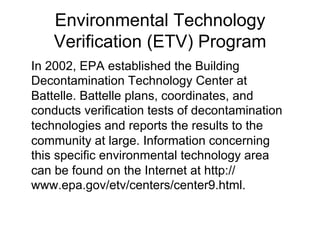 Environmental Technology
Verification (ETV) Program
In 2002, EPA established the Building
Decontamination Technology Center at
Battelle. Battelle plans, coordinates, and
conducts verification tests of decontamination
technologies and reports the results to the
community at large. Information concerning
this specific environmental technology area
can be found on the Internet at http://
www.epa.gov/etv/centers/center9.html.
 