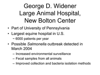 George D. Widener
Large Animal Hospital,
New Bolton Center
•  Part of University of Pennsylvania
•  Largest equine hospital in U.S.
~ 6000 patients per year
•  Possible Salmonella outbreak detected in
March 2004
–  Increased environmental surveillance
–  Fecal samples from all animals
–  Improved collection and bacteria isolation methods
 