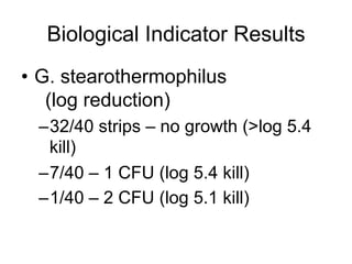 Biological Indicator Results
•  G. stearothermophilus
(log reduction)
– 32/40 strips – no growth (>log 5.4
kill)
– 7/40 – 1 CFU (log 5.4 kill)
– 1/40 – 2 CFU (log 5.1 kill)
 