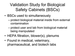 Validation Study for Biological
Safety Cabinets (BSCs)
•  BSCs used to simultaneously
– protect biological material inside from external
contamination
– protect user and lab from biological material
being manipulated
•  HEPA filtration, blower(s), plenums
•  Found in medical, veterinary,
pharmaceutical, and biotech labs
 