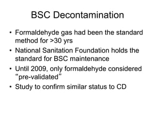 BSC Decontamination
•  Formaldehyde gas had been the standard
method for >30 yrs
•  National Sanitation Foundation holds the
standard for BSC maintenance
•  Until 2009, only formaldehyde considered
pre-validated
•  Study to confirm similar status to CD
 