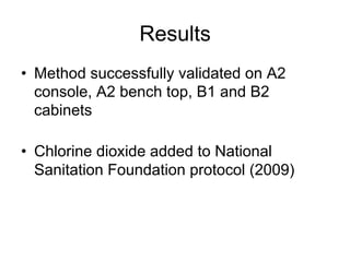 Results
•  Method successfully validated on A2
console, A2 bench top, B1 and B2
cabinets
•  Chlorine dioxide added to National
Sanitation Foundation protocol (2009)
 