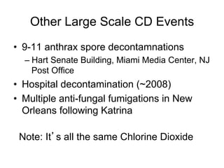 Other Large Scale CD Events
•  9-11 anthrax spore decontamnations
– Hart Senate Building, Miami Media Center, NJ
Post Office
•  Hospital decontamination (~2008)
•  Multiple anti-fungal fumigations in New
Orleans following Katrina
Note: It s all the same Chlorine Dioxide
 