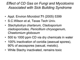Effect of CD Gas on Fungi and Mycotoxins
Associated with Sick Building Syndrome
•  Appl. Environ Microbiol 71 (2005) 5399
•  S.C.Wilson et al, Texas Tech Univ.
•  Stachybotrys chartarum, Cladosporium
cladosporiodes, Penicillium chrysogenum,
Chaetomium globosum
•  500 to 1000 ppm CD via dry chemicals in water
•  100% inactivation of conidia (asexual spores),
90% of ascospores (sexual, meiotic).
•  While Stachy inactivated, remains toxic
 