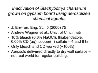 Inactivation of Stachybotrys chartarum
grown on gypsum board using aerosolized
chemical agents.
•  J. Environ. Eng. Sci. 5 (2006) 75
•  Andrew Wagner et al., Univ. of Cincinnati
•  10% bleach (0.6% NaOCl), thiabendazole,
0.05% CD (aq), copper(II) sulfate – 4 and 8 hr.
•  Only bleach and CD worked (~100%)
•  Aerosols delivered directly to dry wall surface –
not real world for regular building.
 