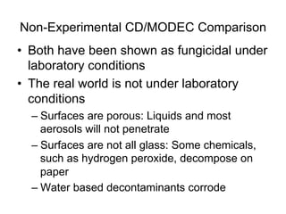 Non-Experimental CD/MODEC Comparison
•  Both have been shown as fungicidal under
laboratory conditions
•  The real world is not under laboratory
conditions
– Surfaces are porous: Liquids and most
aerosols will not penetrate
– Surfaces are not all glass: Some chemicals,
such as hydrogen peroxide, decompose on
paper
– Water based decontaminants corrode
 