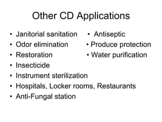 Other CD Applications
•  Janitorial sanitation • Antiseptic
•  Odor elimination • Produce protection
•  Restoration • Water purification
•  Insecticide
•  Instrument sterilization
•  Hospitals, Locker rooms, Restaurants
•  Anti-Fungal station
 