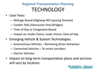 Regional Transportation Planning

TECHNOLOGY
• User Fees:
–
–
–
–

Mileage Based (Highway 407 passing Toronto)
Cordon Tolls (Vancouver Area Bridges)
Time of Day or Congestion Based
Impact on mode choice, route choice, time-of-day

• Emerging Vehicle & System Technologies
– Autonomous Vehicles – Removing driver behaviour
– Connected Vehicles – To smart corridors
– Electric Vehicles

• Impact on long-term transportation plans and services
will vary by location.

 