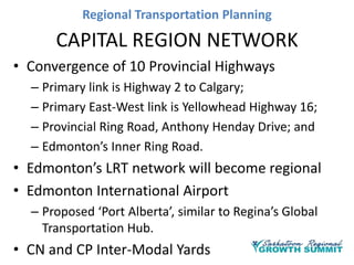 Regional Transportation Planning

CAPITAL REGION NETWORK
• Convergence of 10 Provincial Highways
– Primary link is Highway 2 to Calgary;
– Primary East-West link is Yellowhead Highway 16;
– Provincial Ring Road, Anthony Henday Drive; and
– Edmonton’s Inner Ring Road.

• Edmonton’s LRT network will become regional
• Edmonton International Airport
– Proposed ‘Port Alberta’, similar to Regina’s Global
Transportation Hub.

• CN and CP Inter-Modal Yards

 