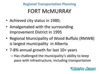 Regional Transportation Planning

FORT McMURRAY
• Achieved city status in 1980;
• Amalgamated with the surrounding
Improvement District in 1995
• Regional Municipality of Wood Buffalo (RMWB)
is largest municipality in Alberta
• 7-8% annual growth for last 10+ years
– Has challenged the municipality’s ability to keep
pace with infrastructure, including transportation

 