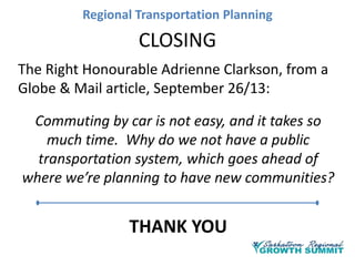 Regional Transportation Planning

CLOSING
The Right Honourable Adrienne Clarkson, from a
Globe & Mail article, September 26/13:
Commuting by car is not easy, and it takes so
much time. Why do we not have a public
transportation system, which goes ahead of
where we’re planning to have new communities?

THANK YOU

 