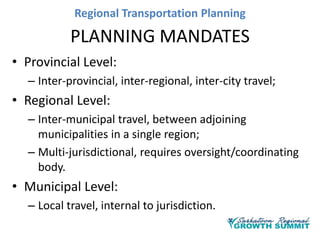 Regional Transportation Planning

PLANNING MANDATES
• Provincial Level:
– Inter-provincial, inter-regional, inter-city travel;

• Regional Level:
– Inter-municipal travel, between adjoining
municipalities in a single region;
– Multi-jurisdictional, requires oversight/coordinating
body.

• Municipal Level:
– Local travel, internal to jurisdiction.

 