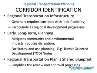 Regional Transportation Planning

CORRIDOR IDENTIFICATION
• Regional Transportation Infrastructure
– Generally requires corridors with little flexibility;
– Particularly as regional development progresses.

• Early, Long-Term, Planning
– Mitigates community and environmental
impacts, reduces disruption;
– Facilitates land use planning; E.g. Transit Oriented
Development (TOD) Nodes.

• Regional Transportation Plan is Shared Blueprint
– Simplifies the review and approval processes.

 