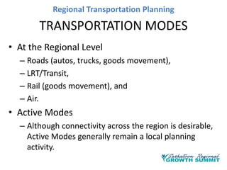 Regional Transportation Planning

TRANSPORTATION MODES
• At the Regional Level
– Roads (autos, trucks, goods movement),
– LRT/Transit,
– Rail (goods movement), and
– Air.

• Active Modes
– Although connectivity across the region is desirable,
Active Modes generally remain a local planning
activity.

 