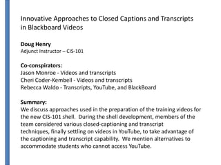 Innovative Approaches to Closed Captions and Transcripts
in Blackboard Videos

Doug Henry
Adjunct Instructor – CIS-101

Co-conspirators:
Jason Monroe - Videos and transcripts
Cheri Coder-Kembell - Videos and transcripts
Rebecca Waldo - Transcripts, YouTube, and BlackBoard

Summary:
We discuss approaches used in the preparation of the training videos for
the new CIS-101 shell. During the shell development, members of the
team considered various closed-captioning and transcript
techniques, finally settling on videos in YouTube, to take advantage of
the captioning and transcript capability. We mention alternatives to
accommodate students who cannot access YouTube.
 