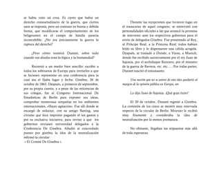 se había visto tal cosa. Es cierto que había un
derecho consuetudinario de la guerra, que ciertos             Durante las recepciones que tuvieron lugar en
usos se imponía, pero un contrato en buena y debida     el transcurso de aquel congreso, se entrevistó con
forma, que modificarse el comportamiento de los         personalidades oficiales a las que arrancó la promesa
beligerantes en el campo de batalla parecía             de intervenir ante los respectivos gobiernos para el
inconcebible. ¿No era precisamente la guerra la         envío de delegados Ginebra. Fue presentado al Rey,
ruptura del derecho?                                    al Príncipe Real, a la Princesa Real; todos habían
                                                        leído su libro y le dispensaron una cálida acogida.
     ¿Pero cómo resistirá Dunant, sobre todo            Después, se trasladó a Dresde, a Viena, a Munich,
cuando sus aliadas eran la lógica y la humanidad?       donde fue recibido sucesivamente por el rey Juan de
                                                        Sajonia, por el archiduque Rainiero, por el ministro
      Recorrió a un medio bien sencillo: escribir a     de la guerra de Baviera, etc. etc.…. Por todas partes,
todos los soberanos de Europa para invitarles a que     Dunant suscitó el entusiasmo.
se hiciesen representar en una conferencia para la
cual sea el fijaba lugar y fecha: Ginebra, 26 de             Una nación que no se uniese de esta idea quedaría al
octubre de 1863. Después, a primeros de septiembre,     margen de la opinión pública en Europa, un
por su propia cuenta, y a pesar de las reticencias de
sus colegas, fue al Congreso Internacional De                 Le dijo Juan de Sajonia. ¡Qué gran éxito!
Estadísticas de Berlín para exponer sus ideas,
comprobar numerosas simpatías en los ambientes               El 20 de octubre, Dunant regresó a Ginebra.
internacionales, «Hacer agitación». Fue allí donde se   La comisión de los cinco se mostró muy reservada
encargó de redactar, con su amigo Basting, una          respecto de la circular de Berlín. Moynier le recibió
circular que hice imprimir pagando él los gastos y      muy fríamente y consideraba la idea de
por su exclusiva iniciativa, para invitar a que los     neutralización por lo menos prematura.
gobiernos enviasen universidad delegados a la
Conferencia De Ginebra. Añadió al concordado                 No obstante, llegaban las respuestas más allá
puesto por ginebra la idea de la neutralización         de toda esperanza.
infirmó la circular:
 « El Comité De Ginebra ».
 